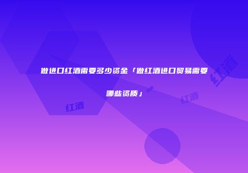 做进口红酒需要多少资金「做红酒进口贸易需要哪些资质」