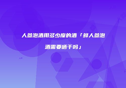 人参泡酒用多少度的酒「鲜人参泡酒需要晒干吗」