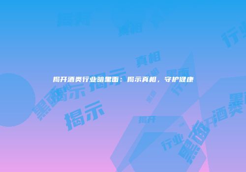 揭开酒类行业暗黑面：揭示真相，守护健康