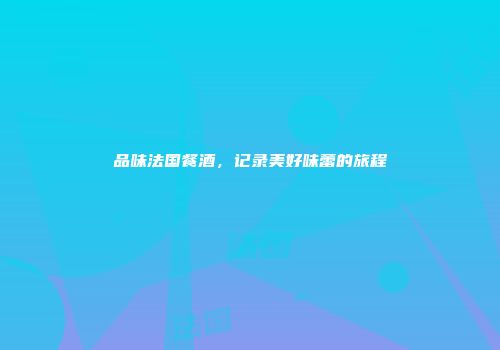 品味法国餐酒，记录美好味蕾的旅程