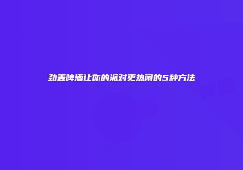 劲麦啤酒让你的派对更热闹的5种方法