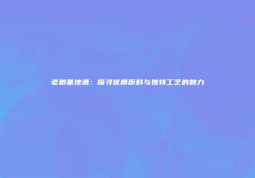 老粮基地酒：探寻优质原料与独特工艺的魅力
