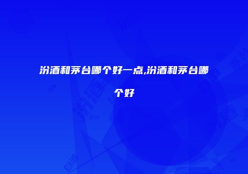 汾酒和茅台哪个好一点,汾酒和茅台哪个好