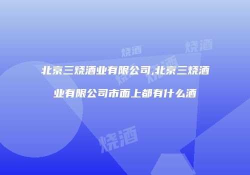 北京三烧酒业有限公司,北京三烧酒业有限公司市面上都有什么酒
