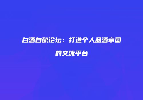 白酒自酿论坛：打造个人品酒帝国的交流平台
