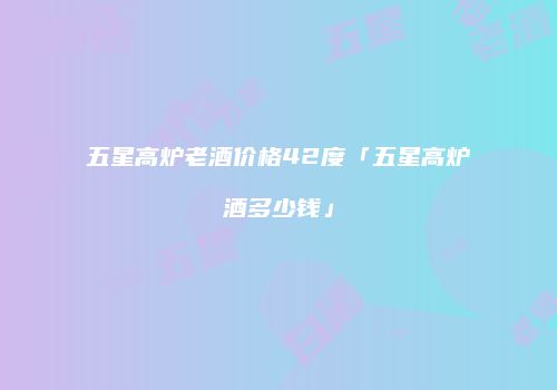 五星高炉老酒价格42度「五星高炉酒多少钱」