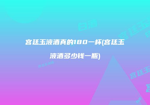 宫廷玉液酒真的180一杯(宫廷玉液酒多少钱一瓶)