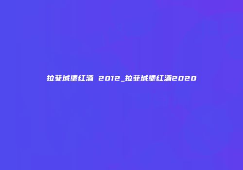 拉菲城堡红酒 2012_拉菲城堡红酒2020