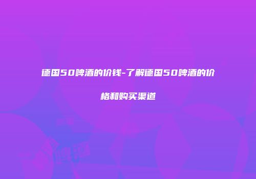 德国50啤酒的价钱-了解德国50啤酒的价格和购买渠道