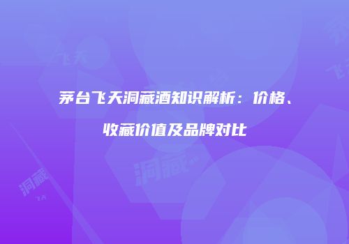 茅台飞天洞藏酒知识解析：价格、收藏价值及品牌对比