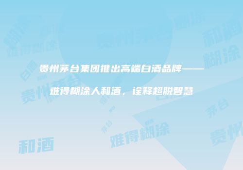 贵州茅台集团推出高端白酒品牌——难得糊涂人和酒，诠释超脱智慧