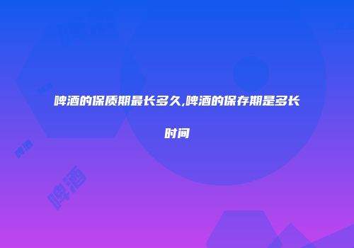 啤酒的保质期最长多久,啤酒的保存期是多长时间