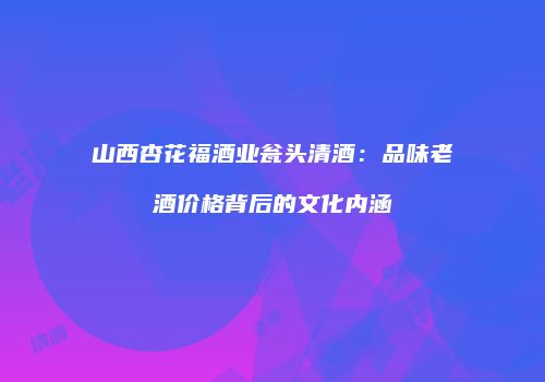 山西杏花福酒业瓮头清酒：品味老酒价格背后的文化内涵