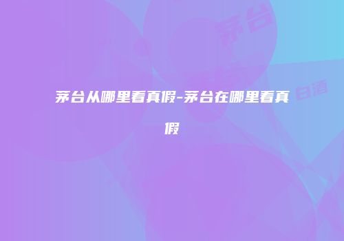 茅台从哪里看真假-茅台在哪里看真假