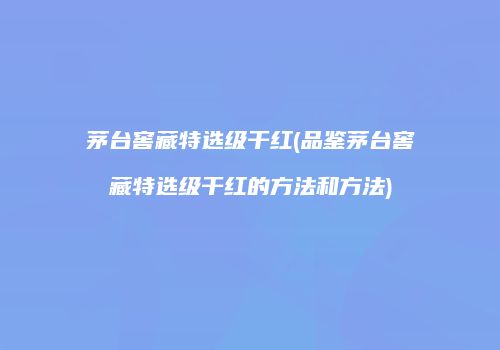 茅台窖藏特选级干红(品鉴茅台窖藏特选级干红的方法和方法)