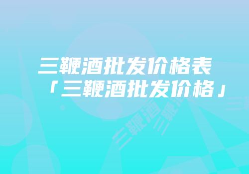 三鞭酒批发价格表「三鞭酒批发价格」