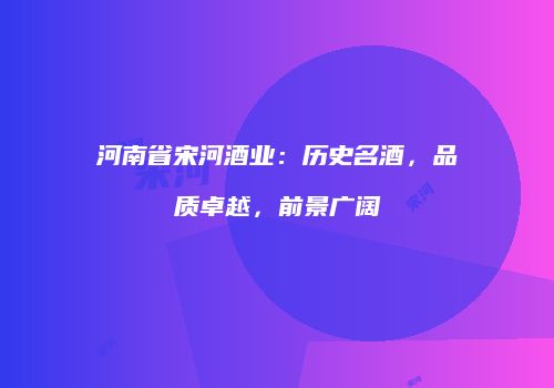 河南省宋河酒业：历史名酒，品质卓越，前景广阔