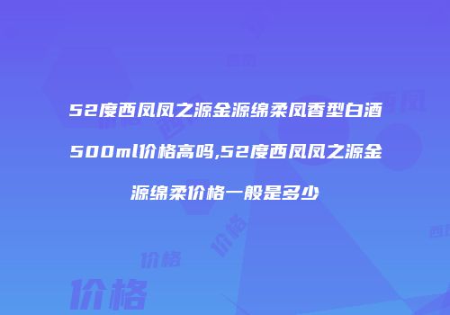 52度西凤凤之源金源绵柔凤香型白酒500ml价格高吗,52度西凤凤之源金源绵柔价格一般是多少