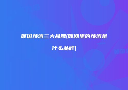 韩国烧酒三大品牌(韩剧里的烧酒是什么品牌)