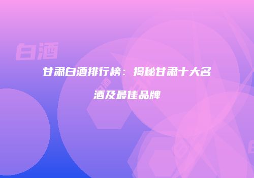 甘肃白酒排行榜：揭秘甘肃十大名酒及最佳品牌