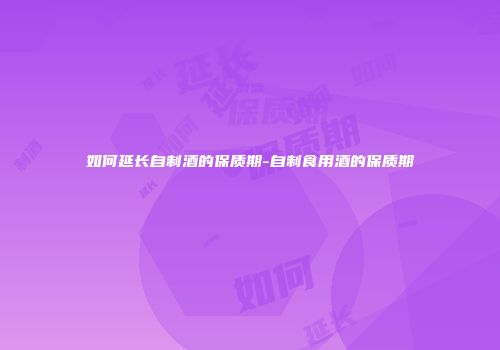 如何延长自制酒的保质期-自制食用酒的保质期