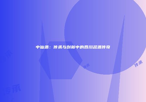 中仙酒：传承与创新中的四川名酒传奇