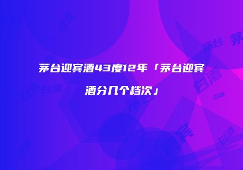 茅台迎宾酒43度12年「茅台迎宾酒分几个档次」