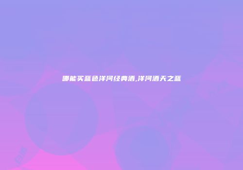 哪能买蓝色洋河经典酒,洋河酒天之蓝