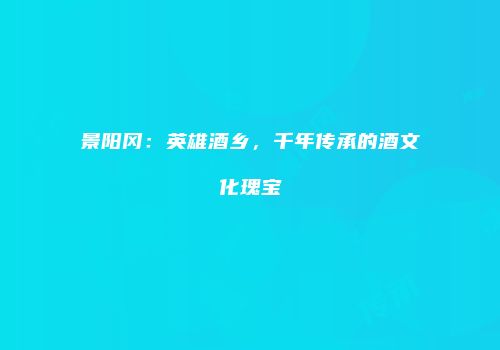 景阳冈：英雄酒乡，千年传承的酒文化瑰宝