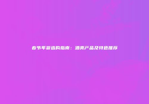 春节年货选购指南：酒类产品及特色推荐