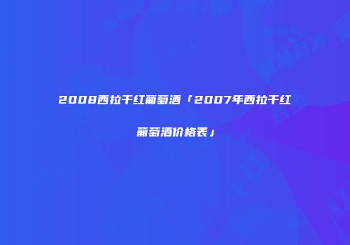 2008西拉干红葡萄酒「2007年西拉干红葡萄酒价格表」