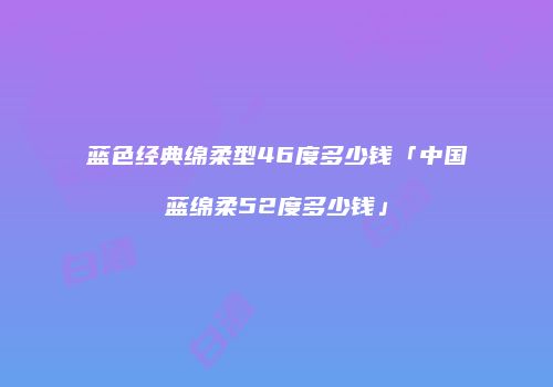 蓝色经典绵柔型46度多少钱「中国蓝绵柔52度多少钱」