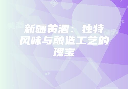 新疆黄酒：独特风味与酿造工艺的瑰宝