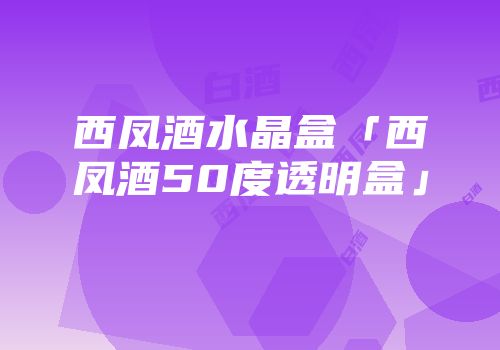 西凤酒水晶盒「西凤酒50度透明盒」