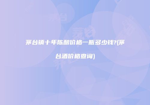 茅台镇十年陈酿价格一瓶多少钱?(茅台酒价格查询)
