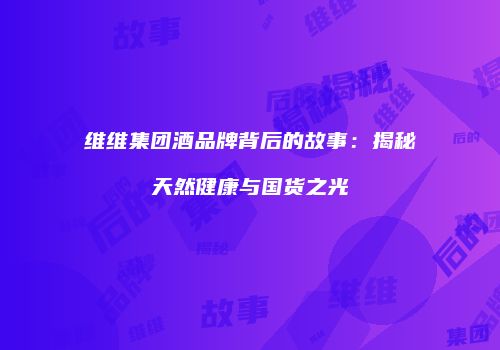维维集团酒品牌背后的故事：揭秘天然健康与国货之光