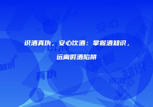 识酒真伪，安心饮酒：掌握酒知识，远离假酒陷阱