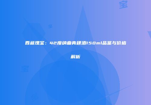 西藏瑰宝：42度纳曲青稞酒150ml品鉴与价格解析