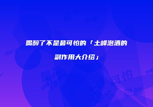 喝醉了不是最可怕的「土峰泡酒的副作用大介绍」