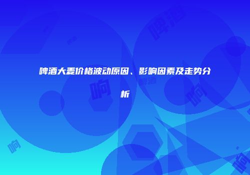 啤酒大麦价格波动原因、影响因素及走势分析