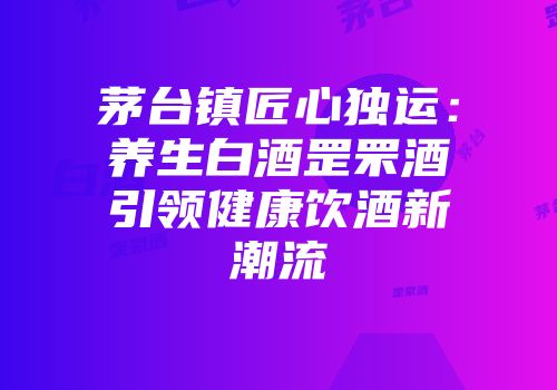 茅台镇匠心独运：养生白酒罡罘酒引领健康饮酒新潮流