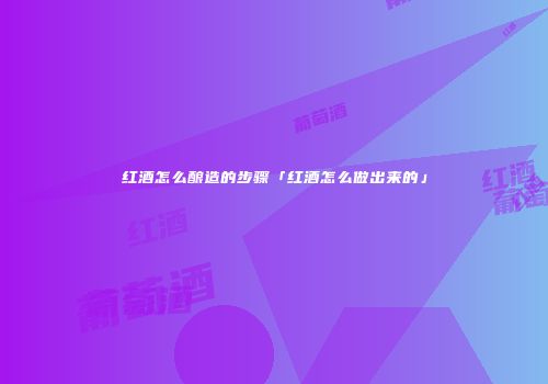 红酒怎么酿造的步骤「红酒怎么做出来的」
