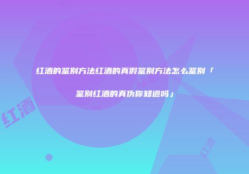 红酒的鉴别方法红酒的真假鉴别方法怎么鉴别「鉴别红酒的真伪你知道吗」