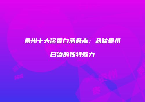 贵州十大酱香白酒盘点：品味贵州白酒的独特魅力