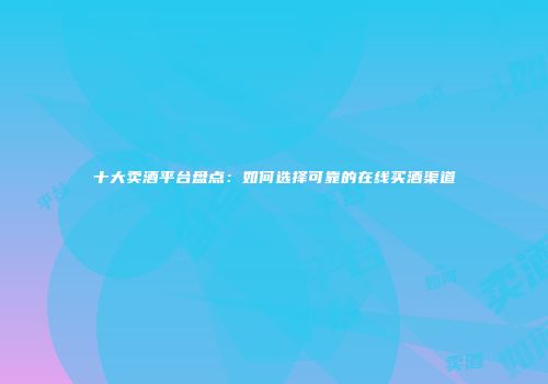 十大卖酒平台盘点：如何选择可靠的在线买酒渠道