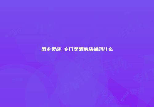 酒专卖店_专门卖酒的店铺叫什么