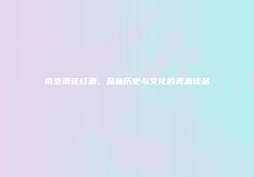 南京雨花红酒，品味历史与文化的美酒佳品