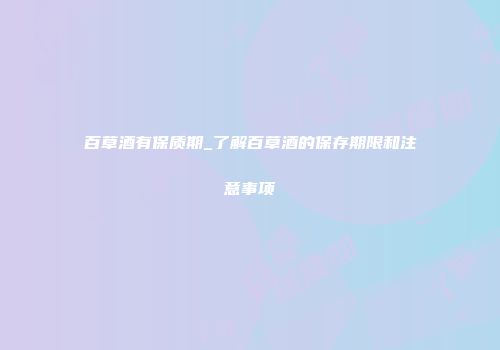 百草酒有保质期_了解百草酒的保存期限和注意事项