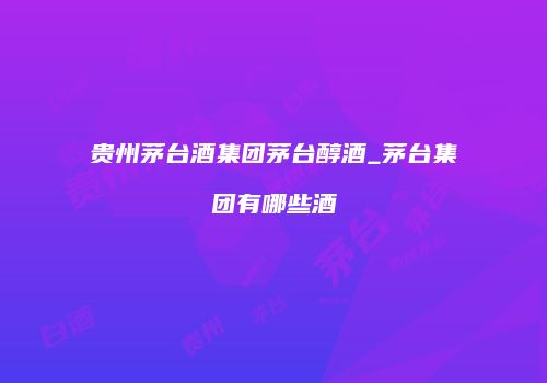 贵州茅台酒集团茅台醇酒_茅台集团有哪些酒