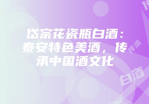 岱宗花瓷瓶白酒：泰安特色美酒，传承中国酒文化